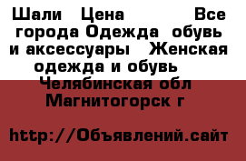 Шали › Цена ­ 3 000 - Все города Одежда, обувь и аксессуары » Женская одежда и обувь   . Челябинская обл.,Магнитогорск г.